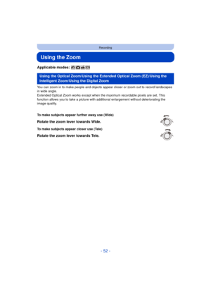 Page 52- 52 -
Recording
Using the Zoom
Applicable modes: 
You can zoom in to make people and objects appear closer or zoom out to record landscapes 
in wide angle.
Extended Optical Zoom works except when the maximum recordable pixels are set. This 
function allows you to take a picture with additional enlargement without deteriorating the 
image quality.
Using the Optical Zoom/Using the Extended Optical Zoom (EZ)/Using the 
Intelligent Zoom/Using the Digital Zoom
To make subjects appear further away use (Wide)...
