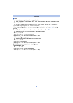 Page 54- 54 -
Recording
Note
•The indicated zoom magnification is an approximation.• “EZ” is an abbreviation of “Extended Optical Zoom”. It is possible to take more magnified pictures 
with the optical zoom.
•The lens barrel extends or retracts according to the zoom position. Be sure not to interrupt the 
motion of the lens barrel while the zoom lever is rotated.
•When using the Digital Zoom, we recommend using a tripod and the Self-timer  (P60) for taking 
pictures.
•For details about using the zoom while...