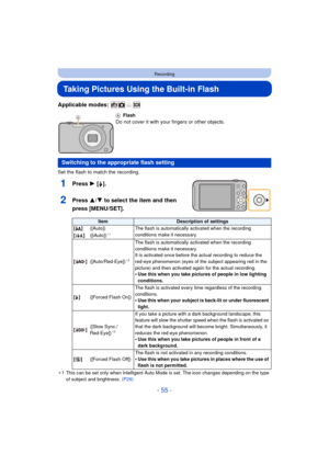 Page 55- 55 -
Recording
Taking Pictures Using the Built-in Flash
Applicable modes: 
Set the flash to match the recording.
1Press 1 [‰].
2Press 3/ 4 to select the item and then 
press [MENU/SET].
¢ 1 This can be set only when Intelligent Auto Mode is set. The icon changes depending on the type 
of subject and brightness.  (P29)
A
Flash
Do not cover it with your fingers or other objects.
Switching to the appropriate flash setting
ItemDescription of settings
[ ‡ ] ([Auto]) The flash is automatically activated when...