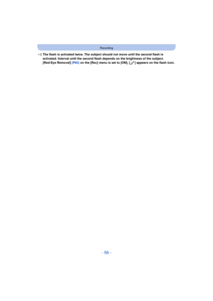 Page 56- 56 -
Recording
¢2 The flash is activated twice. The subject should not move until the second flash is 
activated. Interval until the second flash depends on the brightness of the subject.
[Red-Eye Removal]  (P83) on the [Rec] menu is set to [ON], [ ] appears on the flash icon. 