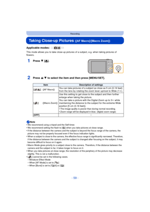 Page 59- 59 -
Recording
Taking Close-up Pictures ([AF Macro]/[Macro Zoom])
Applicable modes: 
This mode allows you to take close-up pictures of a subject, e.g. when taking pictures of 
flowers.
1Press 4 [ #].
2Press 3/4 to select the item and then press [MENU/SET].
Note
•We recommend using a tripod and the Self-timer.
•We recommend setting the flash to [Œ ] when you take pictures at close range.•If the distance between the camera and the subject is beyond the focus range of the camera, the 
picture may not be...