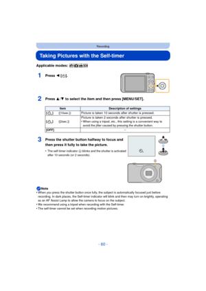 Page 60- 60 -
Recording
Taking Pictures with the Self-timer
Applicable modes: 
1Press 2 [ë].
2Press 3/ 4 to select the item and then press [MENU/SET].
Note
•When you press the shutter button once fully, the subject is automatically focused just before 
recording. In dark places, the Self-timer indicator will blink and then may turn on brightly, operating 
as an AF Assist Lamp to allow the camera to focus on the subject.
•We recommend using a tripod when recording with the Self-timer.
•The self-timer cannot be...