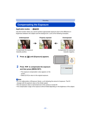 Page 61- 61 -
Recording
Compensating the Exposure
Applicable modes: 
Use this function when you cannot achieve appropriate exposure due to the difference in 
brightness between the subject and the backg round. Look at the following examples.
Note
•
EV is an abbreviation of [Exposure Value], a unit indicating the amount of exposure. The EV 
changes with the aperture value or the shutter speed.
•The set exposure value is memorized even if the camera is turned off.•The compensation range of the exposure will be...