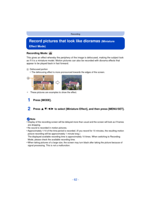 Page 62- 62 -
Recording
Record pictures that look like dioramas (Miniature 
Effect Mode)
Recording Mode: 
This gives an effect whereby the periphery of th e image is defocused, making the subject look 
as if it is a miniature model. Motion pictures  can also be recorded with diorama effects that 
appear to be played back in fast forward.
A Defocused portion•The defocusing effect is more pronounced towards the edges of the screen.
¢ These pictures are examples to show the effect.
1Press [MODE].
2Press 3/ 4/2/1...