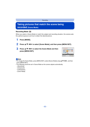Page 63- 63 -
Recording
Taking pictures that match the scene being 
recorded 
(Scene Mode)
Recording Mode: 
When you select a Scene Mode to match the subject and recording situation, the camera sets 
the optimal exposure and hue to obtain the desired picture.
1Press [MODE].
2Press 3/4/2/1 to select [Scene Mode], and then press [MENU/SET].
3Press 3/ 4/2/1 to select the Scene Mode and then 
press [MENU/SET].
Note
•To change the Scene Mode, press [MENU/SET], select [Scene Mode] using  3/4/ 2/1, and then 
press...