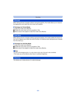 Page 64- 64 -
Recording
When taking pictures of people outdoors during the daytime, this mode allows you to improve 
the appearance and make their skin tones look healthier.
∫ Technique for Portrait Mode
To make this mode more effective:
1 Rotate the zoom lever as far as possible to Tele.
2 Move close to the subject to make this mode more effective.
When taking pictures of people outdoors during the  daytime, this mode enables the texture of 
their skin to appear even softer than with [Portrai t]. (It is...