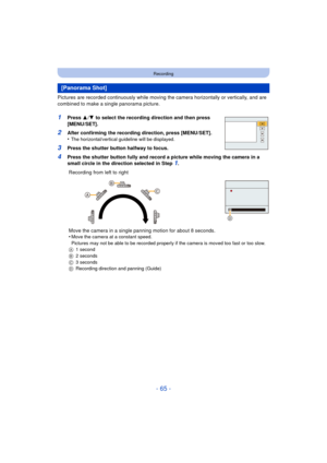 Page 65- 65 -
Recording
Pictures are recorded continuously while moving the camera horizontally or vertically, and are 
combined to make a single panorama picture.
1Press  3/4  to select the recording direction and then press 
[MENU/SET].
2After confirming the recording direction, press [MENU/SET].
•The horizontal/vertical guideline will be displayed.
3Press the shutter button halfway to focus.
4Press the shutter button fully and record a picture while moving the camera in a 
small circle in the direction...