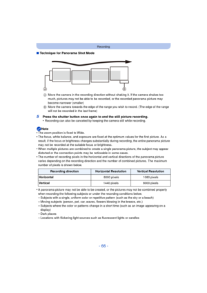 Page 66- 66 -
Recording
∫Technique for Panorama Shot Mode
5Press the shutter button once again to end the still picture recording.
•Recording can also be canceled by k eeping the camera still while recording.
Note
•The zoom position is fixed to Wide.•The focus, white balance, and exposure are fixed at the optimum values for the first picture. As a 
result, if the focus or brightness changes substantially during recording, the entire panorama picture 
may not be recorded at the suitable focus or brightness....