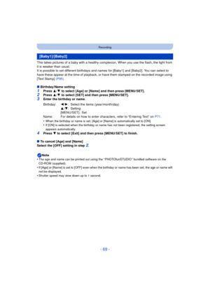 Page 69- 69 -
Recording
This takes pictures of a baby with a healthy complexion. When you use the flash, the light from 
it is weaker than usual.
It is possible to set different birthdays and names for [Baby1] and [Baby2]. You can select to 
have these appear at the time of playback, or have them stamped on the recorded image using 
[Text Stamp]  (P95).
∫ Birthday/Name setting
1Press  3/4  to select [Age] or [Name] and then press [MENU/SET].2Press  3/4  to select [SET] and then press [MENU/SET].3Enter the...