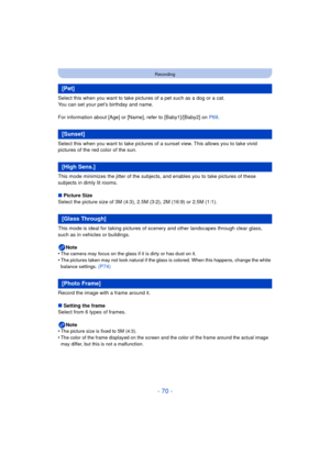 Page 70- 70 -
Recording
Select this when you want to take pictures of a pet such as a dog or a cat.
You can set your pet’s birthday and name.
For information about [Age] or [Name], refer to [Baby1]/[Baby2] on P69.
Select this when you want to take pictures of a sunset view. This allows you to take vivid 
pictures of the red color of the sun.
This mode minimizes the jitter of the subjects, and enables you to take pictures of these 
subjects in dimly lit rooms.
∫ Picture Size
Select the picture size of 3M (4:3),...