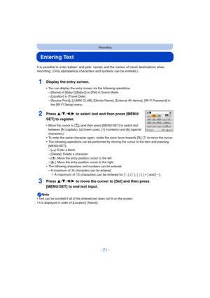 Page 71- 71 -
Recording
Entering Text
It is possible to enter babies’ and pets’ names and the names of travel destinations when 
recording. (Only alphabetical characters and symbols can be entered.)
1Display the entry screen.
•You can display the entry screen via the following operations.
–[Name] of [Baby1]/[Baby2] or [Pet] in Scene Mode–[Location] in [Travel Date]–[Access Point], [LUMIX CLUB], [Device Name], [External AV device], [Wi-Fi Password] in 
the [Wi-Fi Setup] menu.
2Press 3/ 4/2/1 to select text and...