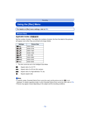 Page 72- 72 -
Recording
Using the [Rec] Menu
For details on [Rec] menu settings, refer to P41.
Applicable modes: 
Set the number of pixels. The higher the numbers of pixels, the finer the detail of the pictures 
will appear even when they are printed onto large sheets.
¢ This item cannot be set in the Intelligent Auto Mode.
Note
•
In specific modes, Extended Optical Zoom cannot be used, and the picture size for [ ] is not 
displayed. For details regarding modes in which Extended Optical Zoom cannot be used,...