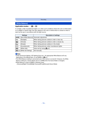Page 74- 74 -
Recording
Applicable modes: 
In sunlight, under incandescent lights or in other such conditions where the color of white takes 
on a reddish or bluish tinge, this item adjusts to the color of white which is closest to what is 
seen by the eye in accordance with the light source.
Note
•
Under fluorescent lighting, LED lighting fixture etc., the appropriate White Balance will vary 
depending on the lighting type, so use [AWB] or [ Ó].
•The White Balance setting is memorized even if the camera is...