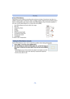 Page 75- 75 -
Recording
∫Auto White Balance
Depending on the conditions prevailing when pictures  are taken, the pictures may take on a 
reddish or bluish tinge. Furthermore, when a mult iple number of light sources are being used or 
there is nothing with a color close to white, Auto White Balance may not function properly. In 
this case, set the White Balance to a mode other than [AWB].
1 Auto White Balance will work within this range
2 Blue sky
3 Cloudy sky (Rain)
4 Shade
5 Sunlight
6 White fluorescent...