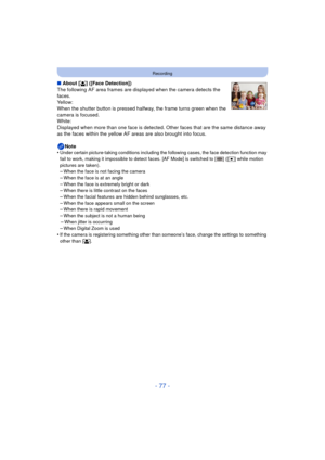 Page 77- 77 -
Recording
∫About [ š] ([Face Detection])
The following AF area frames are displayed when the camera detects the 
faces.
Yellow:
When the shutter button is pressed halfway, the frame turns green when the 
camera is focused.
White:
Displayed when more than one face is detected. Ot her faces that are the same distance away 
as the faces within the yellow AF areas are also brought into focus.
Note
•
Under certain picture-taking conditions including the following cases, the face detection function may...