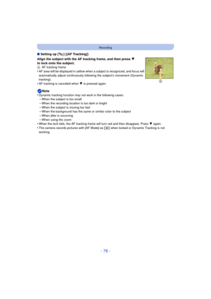 Page 78- 78 -
Recording
∫Setting up [ ] ([AF Tracking])
Align the subject with the AF tracking frame, and then press  4 
to lock onto the subject.
A AF tracking frame•AF area will be displayed in yellow when  a subject is recognized, and focus will 
automatically adjust continuously following the subject’s movement (Dynamic 
tracking).
•AF tracking is canceled when 4 is pressed again.
Note
•Dynamic tracking function may  not work in the following cases:–When the subject is too small–When the recording location...