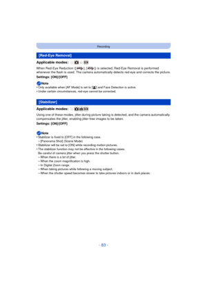 Page 83- 83 -
Recording
Applicable modes: 
When Red-Eye Reduction ([ ], [ ]) is selected, Red-Eye Removal is performed 
whenever the flash is used. The camera automatically detects red-eye and corrects the picture.
Settings: [ON]/[OFF]
Note
•
Only available when [AF Mode] is set to [ š] and Face Detection is active.
•Under certain circumstances, red-eye cannot be corrected.
Applicable modes: 
Using one of these modes, jitter during picture ta king is detected, and the camera automatically 
compensates the...