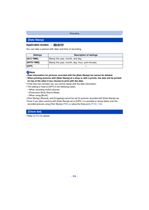 Page 84- 84 -
Recording
Applicable modes: 
You can take a picture with date and time of recording.Note
•
Date information for pictures recorded with the [Date Stamp] set cannot be deleted.•When printing pictures with [Date Stamp] at a shop or with a printer, the date will be printed 
on top of the other if you choose to print with the date.
•If the time has not been set, you cannot stamp with the date information.•The setting is fixed to [OFF] in the following cases.–When recording motion pictures
–[Panorama...