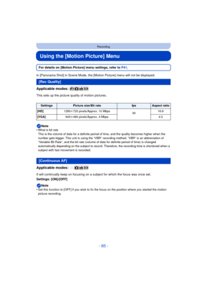 Page 85- 85 -
Recording
Using the [Motion Picture] Menu
For details on [Motion Picture] menu settings, refer to P41.
In [Panorama Shot] in Scene Mode, the [Motion Picture] menu will not be displayed.
Applicable modes: 
This sets up the picture quality of motion pictures.
Note
•
What is bit rate
This is the volume of data for a definite period of time, and the quality becomes higher when the 
number gets bigger. This unit is using the “VBR” recording method. “VBR” is an abbreviation of 
“Variable Bit Rate”, and...