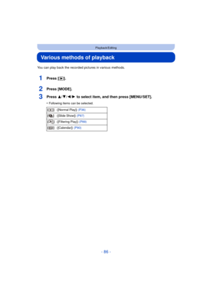 Page 86- 86 -
Playback/Editing
Various methods of playback
You can play back the recorded pictures in various methods.
1Press [(].
2Press [MODE].
3Press 3/ 4/2/1 to select item, and then press [MENU/SET].
•Following items can be selected.
[] ([Normal Play])  (P36)
[] ([Slide Show])  (P87)
[] ([Filtering Play])  (P89)
[] ([Calendar])  (P90) 