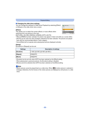 Page 88- 88 -
Playback/Editing
∫Changing the slide show settings
You can change the settings for Slide Show Playback by selecting [Effect] 
or [Setup] on the slide show menu screen.
[Effect]
This allows you to select the screen effects or music effects when 
switching from one picture to the next.
[NATURAL], [SLOW], [SWING], [URBAN], [OFF], [AUTO]
•
When [URBAN] has been selected, the picture may appear in black and white as a screen effect.
•[AUTO] can be used only when [Category Selection] has been selected....