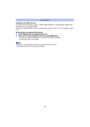 Page 94- 94 -
Playback/Editing
∫Upload to the WEB services
An upload tool built into the camera, “LUMIX Image Uploader,” is automatically copied to the 
card when you set up [Upload Set].
Perform the upload operation after connecting the camera to a PC  (P140). For details, refer to 
P143 .
∫ Canceling all the [Upload Set] settings
1Select [Upload Set] on the [Playback] menu.2Press  3/4  to select [CANCEL] and then press [MENU/SET].
•Confirmation screen is displayed. It is executed when [Yes] is selected. 
Exit...
