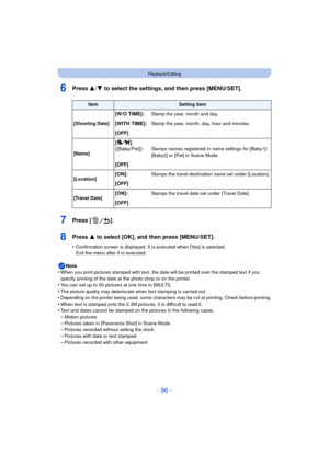 Page 96- 96 -
Playback/Editing
6Press 3/4 to select the settings, and then press [MENU/SET].
7Press [ ].
8Press 3 to select [OK], and then press [MENU/SET].
•Confirmation screen is displayed. It is executed when [Yes] is selected. 
Exit the menu after it is executed.
Note
•When you print pictures stamped with text, the date will be printed over the stamped text if you 
specify printing of the date at the photo shop or on the printer.
•You can set up to 50 pictures at one time in [MULTI].•The picture quality may...