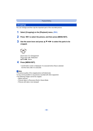 Page 99- 99 -
Playback/Editing
You can enlarge and then clip the important part of the recorded picture.
1Select [Cropping] on the [Playback] menu. (P41)
2Press 2/1 to select the picture, and then press [MENU/SET].
3Use the zoom lever and press  3/4/2/1 to select the parts to be 
cropped.
Zoom lever (T): Enlargement
Zoom lever (W): Reduction
3 /4 /2/ 1: Move
4Press [MENU/SET].
•Confirmation screen is displayed. It is executed when [Yes] is selected. 
Exit the menu after it is executed.
Note
•The picture quality...