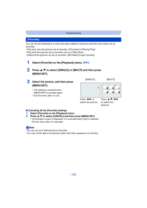 Page 100- 100 -
Playback/Editing
You can do the following if a mark has been added to pictures and they have been set as 
favorites.
•
Play back only the pictures set as favorites. ([Favorite] in [Filtering Play])
•Play back the pictures set as favorites only as a Slide Show.•Delete all the pictures not set as favorites. ([All Delete Except Favorite])
1Select [Favorite] on the [Playback] menu.  (P41)
2Press 3/4 to select [SINGLE] or [MULTI] and then press 
[MENU/SET].
∫ Canceling all the [Favorite] settings...