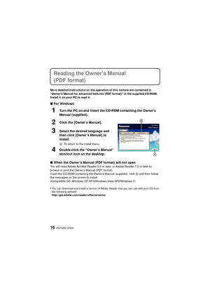 Page 16VQT4J93 (ENG)16
Reading the Owner’s Manual 
(PDF format)
More detailed instructions on the operation of this camera are contained in 
“Owner’s Manual for advanced features (PDF format)” in the supplied CD-ROM. 
Install it on your PC to read it.
∫For Windows
1Turn the PC on and insert the CD-ROM containing the Owner’s 
Manual (supplied).
2Click the [Owner’s Manual].
3Select the desired language and 
then click [Owner’s Manual] to 
install.
A To return to the install menu.
4Double-click the “Owner’s...