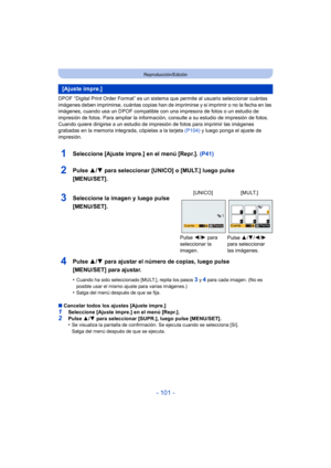 Page 101- 101 -
Reproducción/Edición
DPOF “Digital Print Order Format” es un sistema que permite al usuario seleccionar cuántas 
imágenes deben imprimirse, cuántas copias han de imprimirse y si imprimir o no la fecha en las 
imágenes, cuando usa un DPOF compatible c on una impresora de fotos o un estudio de 
impresión de fotos. Para ampliar la informaci ón, consulte a su estudio de impresión de fotos.
Cuando quiere dirigirse a un estudio de impres ión de fotos para imprimir las imágenes 
grabadas en la memoria...