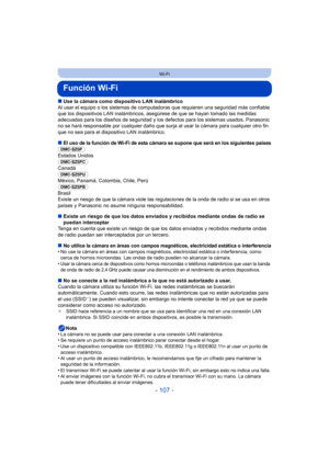 Page 107- 107 -
Wi-Fi
Función Wi-Fi
∫Use la cámara como dispositivo LAN inalámbrico
Al usar el equipo o los sistemas de comput adoras que requieren una seguridad más confiable 
que los dispositivos LAN inalámbricos, as egúrese de que se hayan tomado las medidas 
adecuadas para los diseños de seguridad y los defectos para los sistemas usados. Panasonic 
no se hará responsable por cualquier daño que surja al usar la cámara para cualquier otro fin 
que no sea para el dispositivo LAN inalámbrico.
∫El uso de la...