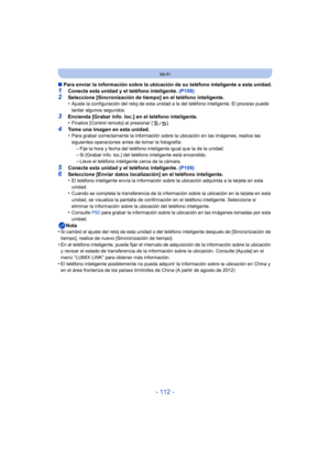 Page 112- 112 -
Wi-Fi
∫Para enviar la información sobre la ubicaci ón de su teléfono inteligente a esta unidad.
1Conecte esta unidad y el teléfono inteligente.  (P109)2Seleccione [Sincronización de tiempo] en el teléfono inteligente.
•Ajuste la configuración del reloj de esta unidad a la del teléfono inteligente. El proceso puede 
tardar algunos segundos.
3Encienda [Grabar info. loc.] en el teléfono inteligente.
•Finalice [Control remoto] al presionar [ ].
4Tome una imagen en esta unidad.
•Para grabar...