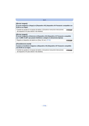 Page 114- 114 -
Wi-Fi
([Enviar imagen])
Al enviar imágenes a [Hogar] en [Dispositivo AV] (dispositivo AV Panasonic compatible con 
DLNA en su hogar)
•Cambie los ajustes en el equipo de destino. (Consulte el manual de instrucciones 
del dispositivo AV para obtener más detalles)
([Enviar imagen])Al enviar imágenes a [Externo] en [Dispositivo AV] (Dispositivo AV Panasonic compatible 
con “LUMIC CLUB” que poseen familiares o amigos en ubicaciones lejanas)
•Registre el dispositivo de destino en [Disp. AV ext.]....