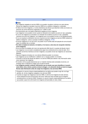 Page 116- 116 -
Wi-Fi
Nota
•Las imágenes cargadas al servicio WEB no se pueden visualizar o eliminar con esta cámara. 
Revise las imágenes al acceder al servicio WEB con su teléfono inteligente u ordenador.
•Si falla el envío de imágenes, un correo electrónico de informe que describe la falla se enviará a la 
dirección de correo electrónico registrada con “LUMIX CLUB”.
•Se recomienda usar una batería totalmente cargada al enviar imágenes.•Las imágenes no se pueden enviar cuando la indicación de la batería se...