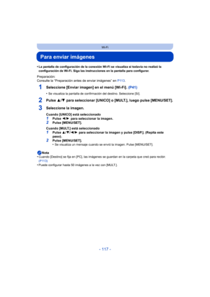 Page 117- 117 -
Wi-Fi
Para enviar imágenes
•La pantalla de configuración de la conexión Wi-Fi se visualiza si todavía no realizó la 
configuración de Wi-Fi. Siga las instrucciones en la pantalla para configurar.
Preparación:
Consulte la “Preparación antes de enviar imágenes” en P113.
1Seleccione [Enviar imagen] en el menú [Wi-Fi].  (P41)
•Se visualiza la pantalla de confirmación del destino. Seleccione [Sí].
2Pulse 3/4 para seleccionar [UNICO] o [MULT.], luego pulse [MENU/SET].
3Seleccione la imagen.
Cuando...