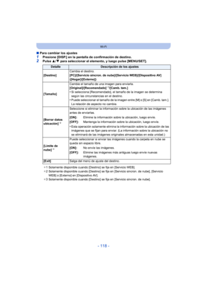 Page 118- 118 -
Wi-Fi
∫Para cambiar los ajustes
1Presione [DISP.] en la pantalla de confirmación de destino.2Pulse  3/4 para seleccionar el elemento, y luego pulse [MENU/SET].
DetalleDescripción de los ajustes
[Destino] Cambia el destino.
[PC]/[Servicio sincron. de nube]/[Servicio WEB]/[Dispositivo AV] 
([Hogar]/[Externo])
[Tamaño] Cambie el tamaño de una imagen para enviarla.
[Original]/[Recomendado]
¢
1/[Camb. tam.]
•Si selecciona [Recomendado], el tamaño de la imagen se determina 
según las circunstancias en...