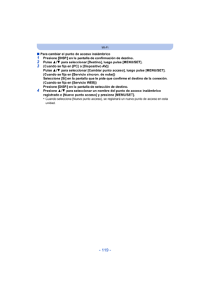 Page 119- 119 -
Wi-Fi
∫Para cambiar el punto de acceso inalámbrico
1Presione [DISP.] en la pantalla de confirmación de destino.2Pulse  3/4 para seleccionar [Destino], luego pulse [MENU/SET].3(Cuando se fija en [PC] o [Dispositivo AV])
Pulse  3/4 para seleccionar [Cambiar punto acceso], luego pulse [MENU/SET].
(Cuando se fija en [Servicio sincron. de nube])
Seleccione [Sí] en la pantalla que le pide que confirme el destino de la conexión.
(Cuando se fija en [Servicio WEB])
Presione [DISP.] en la pantalla de...