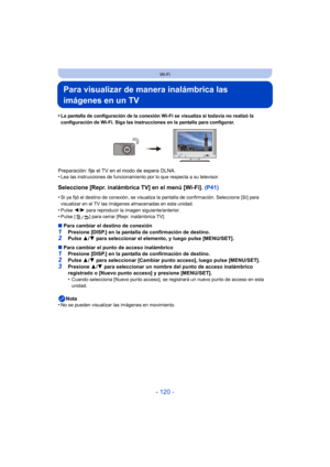 Page 120- 120 -
Wi-Fi
Para visualizar de manera inalámbrica las 
imágenes en un TV
•La pantalla de configuración de la conexión Wi-Fi se visualiza si todavía no realizó la 
configuración de Wi-Fi. Siga las instrucciones en la pantalla para configurar.
Preparación: fije el TV en el modo de espera DLNA.
•Lea las instrucciones de funcionamiento por lo que respecta a su televisor.
Seleccione [Repr. inalámbrica TV] en el menú [Wi-Fi]. (P41)
•Si ya fijó el destino de conexión, se visualiza la pantalla de confirmación....