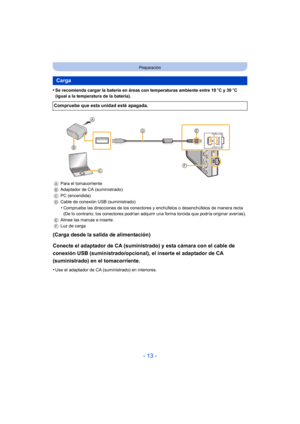 Page 13- 13 -
Preparación
•Se recomienda cargar la batería en áreas con temperaturas ambiente entre 10oC y 30 oC 
(igual a la temperatura de la batería).
(Carga desde la salida de alimentación)
Conecte el adaptador de CA (suministrado) y esta cámara con el cable de 
conexión USB (suministrado/opcional), el inserte el adaptador de CA 
(suministrado) en el tomacorriente.
•Use el adaptador de CA (suministrado) en interiores.
Carga
Compruebe que esta unidad esté apagada.
A Para el tomacorriente
B Adaptador de CA...