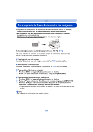 Page 121- 121 -
Wi-Fi
Para imprimir de forma inalámbrica las imágenes
•La pantalla de configuración de la conexión Wi-Fi se visualiza si todavía no realizó la 
configuración de Wi-Fi. Siga las instrucciones en la pantalla para configurar.
•Vea el siguiente sitio web para obtener información sobre la impresora PictBridge 
(compatible con LAN inalámbrica).
http://panasonic.jp/support/global/cs/dsc/
 (Este sitio sólo es en inglés.)
Seleccione [Impresión inalámbrica] en el menú [Wi-Fi]. (P41)
•Si ya fijó el destino...