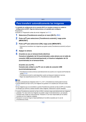 Page 122- 122 -
Wi-Fi
Para transferir automáticamente las imágenes
•La pantalla de configuración de la conexión Wi-Fi se visualiza si todavía no realizó la 
configuración de Wi-Fi. Siga las instrucciones en la pantalla para configurar.
Preparación:
Consulte la “Preparación antes de enviar imágenes” en P113.
1Seleccione [Transferencia smart] en el menú [Wi-Fi].  (P41)
2Pulse 3/4 para seleccionar [Transferencia automát.], luego pulse 
[MENU/SET].
3Pulse  3/4 para seleccionar [ON], luego pulse [MENU/SET]....