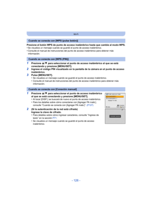 Page 126- 126 -
Wi-Fi
Presione el botón WPS de punto de acceso inalámbrico hasta que cambie al modo WPS.
•Se visualiza un mensaje cuando se guardó el punto de acceso inalámbrico.•Consulte el manual de instrucciones del pun to de acceso inalámbrico para obtener más 
información.
1Presione  3/4  para seleccionar el punto de acceso inalámbrico al que se está 
conectando y presione [MENU/SET].
2Ingrese el código PIN visualizado en la pantalla de la cámara en el punto de acceso 
inalámbrico.
3Pulse [MENU/SET].
•Se...