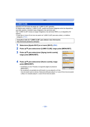 Page 129- 129 -
Wi-Fi
Adquiera el ID de inicio de sesión de “LUMIX CLUB” (gratuito). 
Si registra esta unidad en “LUMIX CLUB”, puede sincronizar imágenes entre los dispositivos 
que está usando o transferir esas imágenes a los servicios web.
Use “LUMIX CLUB” incluso al cargar imágenes a los servicios WEB o a un dispositivo AV 
externo.
•
Puede fijar el mismo ID de inicio de sesión de “LUMIX CLUB” para esta unidad y un teléfono 
inteligente.  (P131)
1Seleccione [Ajuste Wi-Fi] en el menú [Wi-Fi].  (P41)
2Pulse 3/4...