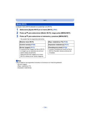Page 134- 134 -
Wi-Fi
Cualquier menú [Wi-Fi] deseado se puede fijar con [Wi-Fi].
1Seleccione [Ajuste Wi-Fi] en el menú [Wi-Fi]. (P41)
2Pulse 3/4 para seleccionar [Botón Wi-Fi], luego pulse [MENU/SET].
3Pulse  3/4 para seleccionar el elemento y presione [MENU/SET].
•Se pueden fijar los siguientes elementos.
Nota
•[Wi-Fi] fijado en las siguientes funciones no funciona en el modo de grabación.–[Enviar imagen]–[Repr. inalámbrica TV]
–[Impresión inalámbrica]
[Botón Wi-Fi]
[Mostrar menú Wi-Fi] [Repr. inalámbrica TV]...
