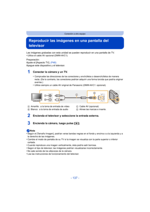 Page 137- 137 -
Conexión a otro equipo
Reproducir las imágenes en una pantalla del 
televisor
Las imágenes grabadas con esta unidad se pueden reproducir en una pantalla de TV.
•Utilice el cable AV opcional (DMW-AVC1).
Preparación:
Ajuste el [Aspecto TV].  (P48)
Apague este dispositivo y el televisor.
1Conectar la cámara y un TV.
•Compruebe las direcciones de los conectores y enchúfelos o desenchúfelos de manera 
recta. (De lo contrario, los conectores podrían adquirir una forma torcida que podría originar...