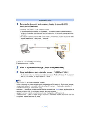 Page 140- 140 -
Conexión a otro equipo
1Conecte el ordenador y la cámara con el cable de conexión USB 
(suministrado/opcional).
2Pulse 3/4 para seleccionar [PC], luego pulse [MENU/SET].
3Copie las imágenes a un ordenador usando “ PHOTOfunSTUDIO ”.
•No elimine o mueva los archivos o carpetas copiados en Windows Explorer. Al visualizar en 
“ PHOTOfunSTUDIO ”, no podrá reproducir o editar.
Nota
•“ PHOTOfunSTUDIO ” no es compatible con Mac.•Utilice una batería con bastante carga o bien el adaptador de CA (opcional)....