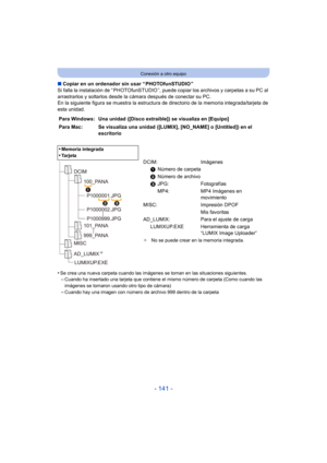 Page 141- 141 -
Conexión a otro equipo
∫Copiar en un ordenador sin usar “ PHOTOfunSTUDIO ”
Si falla la instalación de “ PHOTOfunSTUDIO ”, puede  copiar los archivos y carpetas a su PC al 
arrastrarlos y soltarlos desde la cámara después de conectar su PC.
En la siguiente figura se muestra la estructura de directorio de la memoria integrada/tarjeta de 
esta unidad.
•
Se crea una nueva carpeta cuando las imágenes se toman en las situaciones siguientes.–Cuando ha insertado una tarjeta que contiene el mismo número...