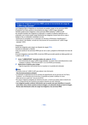Page 143- 143 -
Conexión a otro equipo
Las imágenes fijas e imágenes en movimiento se pueden cargar en los servicios WEB 
(Facebook/YouTube) usando la herramient a de carga “LUMIX Image Uploader”.
También puede enviar imágenes a otros servicios WEB mediante “LUMIX CLUB”.
No necesita transferir las imágenes al ordenador  ni instalar el software dedicado en el 
ordenador, por lo tanto puede cargar fácilmente  las imágenes incluso fuera de su casa o 
trabajo si hay un ordenador conectado a la red.
•
Solamente es...