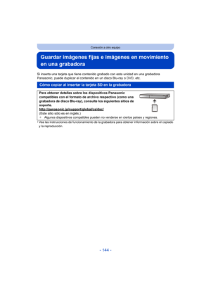 Page 144- 144 -
Conexión a otro equipo
Guardar imágenes fijas e imágenes en movimiento 
en una grabadora
Si inserta una tarjeta que tiene contenido grabado con esta unidad en una grabadora 
Panasonic, puede duplicar el contenido en un disco Blu-ray o DVD, etc.
•
Vea las instrucciones de funcionamiento de la grabadora para obtener información sobre el copiado 
y la reproducción.
Cómo copiar al insertar la tarjeta SD en la grabadora
Para obtener detalles sobre los dispositivos Panasonic 
compatibles con el formato...